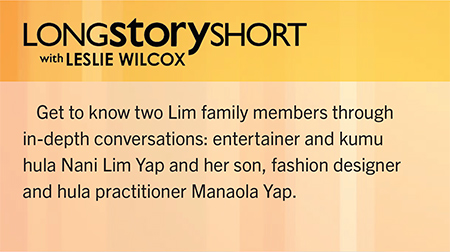 Long Story Short with Leslie Wilcox. Get to know two Lim family members through in-depth conversations: entertainer and kumu hula Nani Lim Yap and her son, fashion designer and hula practitioner Manaola Yap.